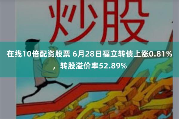 在线10倍配资股票 6月28日福立转债上涨0.81%，转股溢价率52.89%