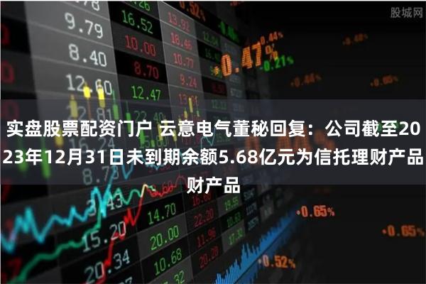 实盘股票配资门户 云意电气董秘回复：公司截至2023年12月31日未到期余额5.68亿元为信托理财产品