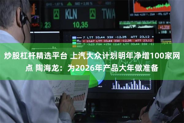 炒股杠杆精选平台 上汽大众计划明年净增100家网点 陶海龙：为2026年产品大年做准备