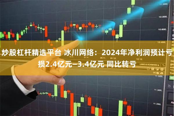 炒股杠杆精选平台 冰川网络：2024年净利润预计亏损2.4亿元—3.4亿元 同比转亏