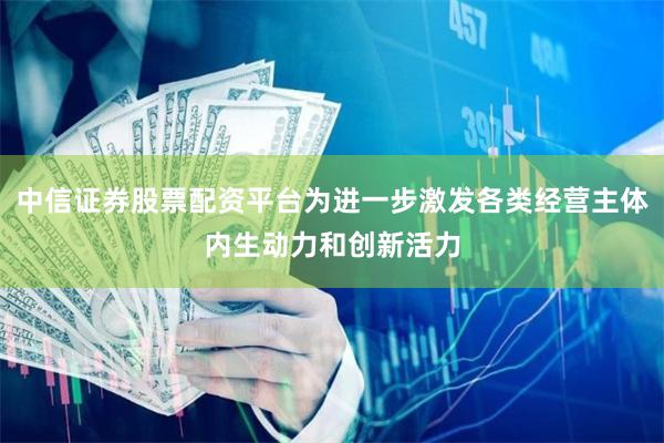 中信证券股票配资平台为进一步激发各类经营主体内生动力和创新活力