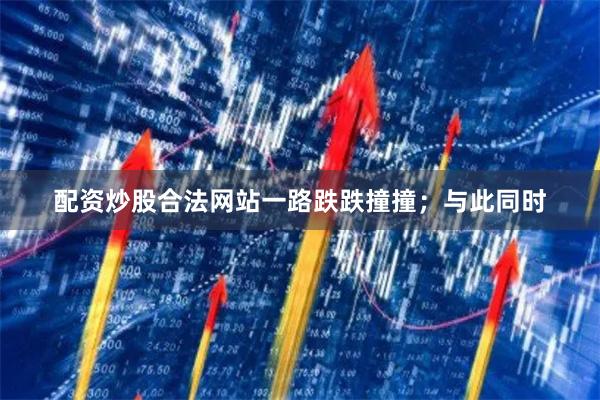 配资炒股合法网站一路跌跌撞撞；与此同时