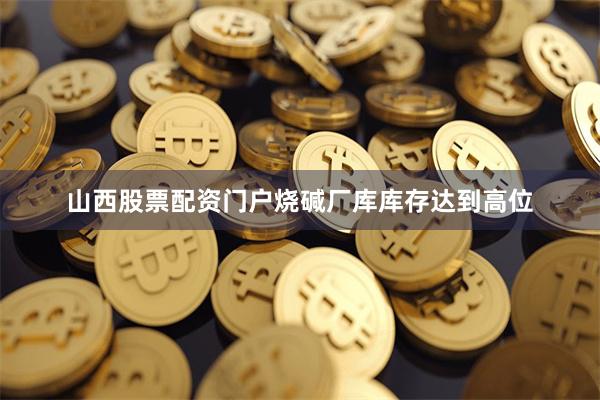 山西股票配资门户烧碱厂库库存达到高位