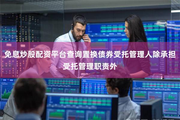 免息炒股配资平台查询置换债券受托管理人除承担受托管理职责外