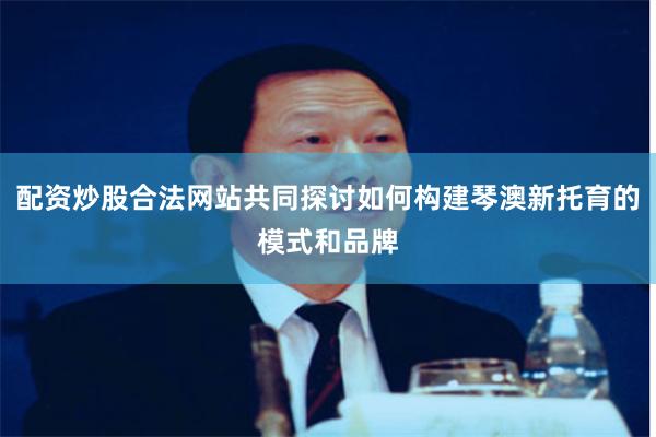 配资炒股合法网站共同探讨如何构建琴澳新托育的模式和品牌
